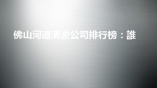 佛山河道清淤公司排行榜：誰(shuí)是最強(qiáng)勁的清淤之王？
